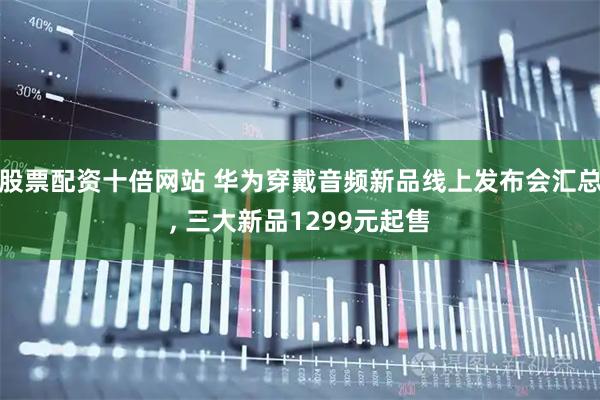 股票配资十倍网站 华为穿戴音频新品线上发布会汇总, 三大新品1299元起售