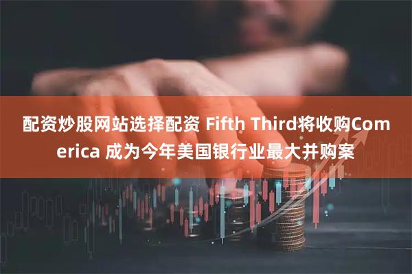 配资炒股网站选择配资 Fifth Third将收购Comerica 成为今年美国银行业最大并购案