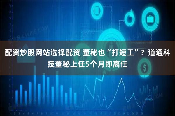 配资炒股网站选择配资 董秘也“打短工”？道通科技董秘上任5个月即离任