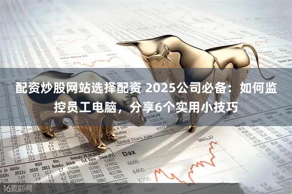 配资炒股网站选择配资 2025公司必备:如何监控员工电脑,分享6个实用小技巧