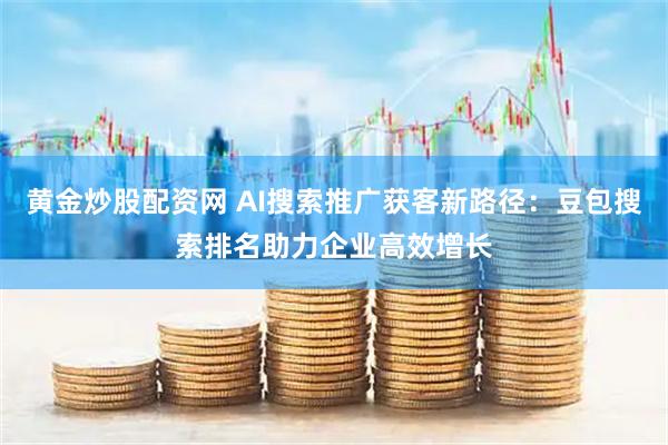黄金炒股配资网 AI搜索推广获客新路径:豆包搜索排名助力企业高效增长
