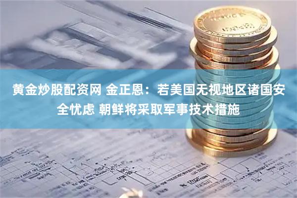 黄金炒股配资网 金正恩:若美国无视地区诸国安全忧虑 朝鲜将采取军事技术措施
