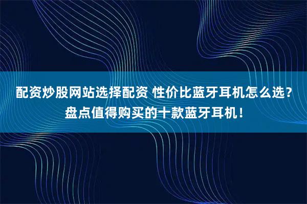 配资炒股网站选择配资 性价比蓝牙耳机怎么选?盘点值得购买的十款蓝牙耳机!