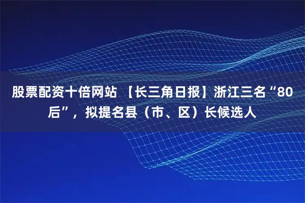 股票配资十倍网站 【长三角日报】浙江三名“80后”，拟提名县（市、区）长候选人