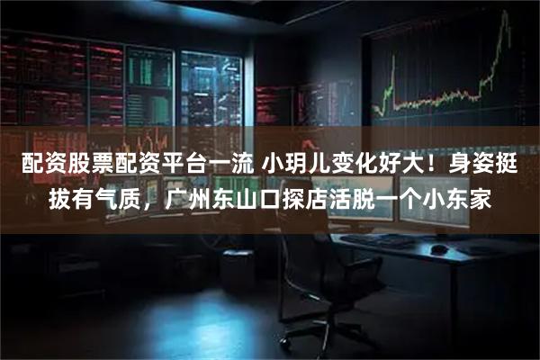 配资股票配资平台一流 小玥儿变化好大！身姿挺拔有气质，广州东山口探店活脱一个小东家