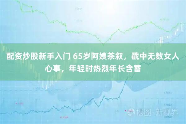 配资炒股新手入门 65岁阿姨茶叙，戳中无数女人心事，年轻时热烈年长含蓄
