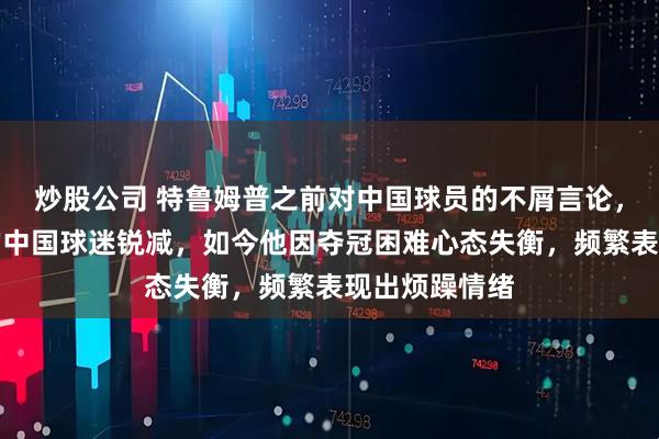炒股公司 特鲁姆普之前对中国球员的不屑言论，导致支持他的中国球迷锐减，如今他因夺冠困难心态失衡，频繁表现出烦躁情绪