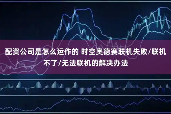 配资公司是怎么运作的 时空奥德赛联机失败/联机不了/无法联机的解决办法