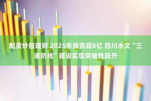配资炒股理财 2025年投资超8亿 四川水文“三道防线”建设实现突破性跃升