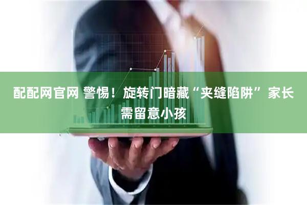 配配网官网 警惕！旋转门暗藏“夹缝陷阱” 家长需留意小孩