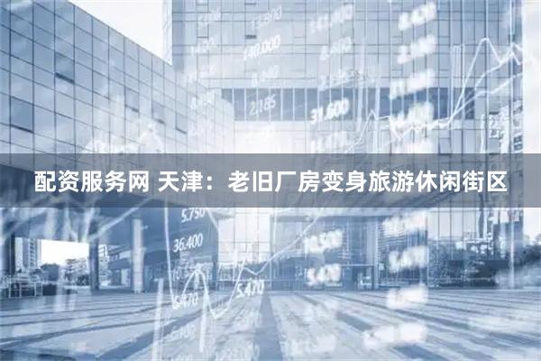 配资服务网 天津：老旧厂房变身旅游休闲街区